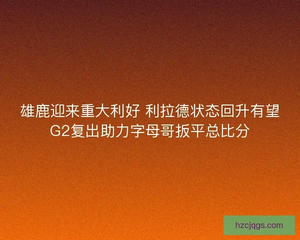 雄鹿迎来重大利好 利拉德状态回升有望G2复出助力字母哥扳平总比分