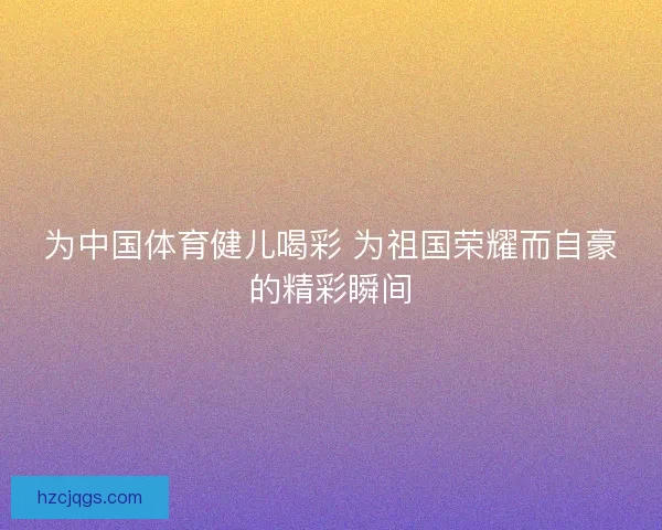 为中国体育健儿喝彩 为祖国荣耀而自豪的精彩瞬间