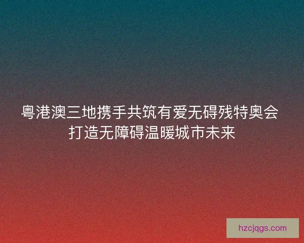 粤港澳三地携手共筑有爱无碍残特奥会 打造无障碍温暖城市未来