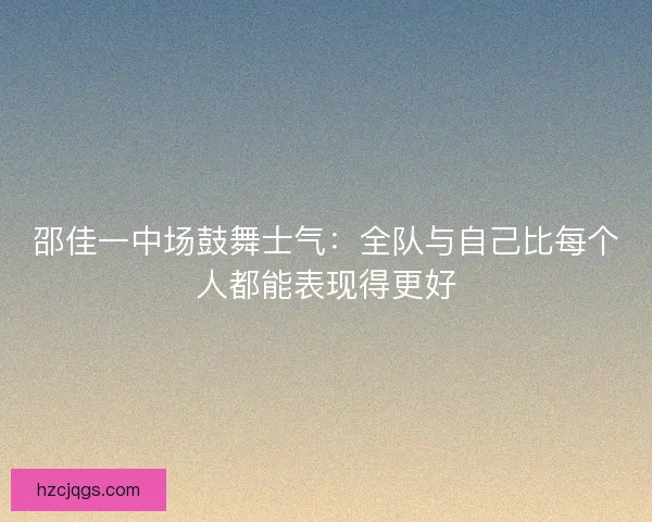 邵佳一中场鼓舞士气：全队与自己比每个人都能表现得更好